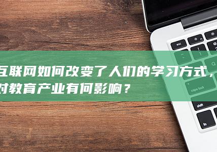 互联网如何改变了人们的学习方式，对教育产业有何影响？