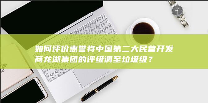 如何评价惠誉将中国第二大民营开发商龙湖集团的评级调至垃圾级？