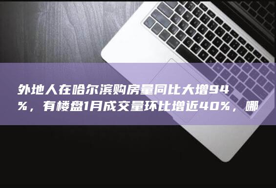 外地人在哈尔滨购房量同比大增 94%，有楼盘 1 月成交量环比增近 40%，哪些信息值得关注？