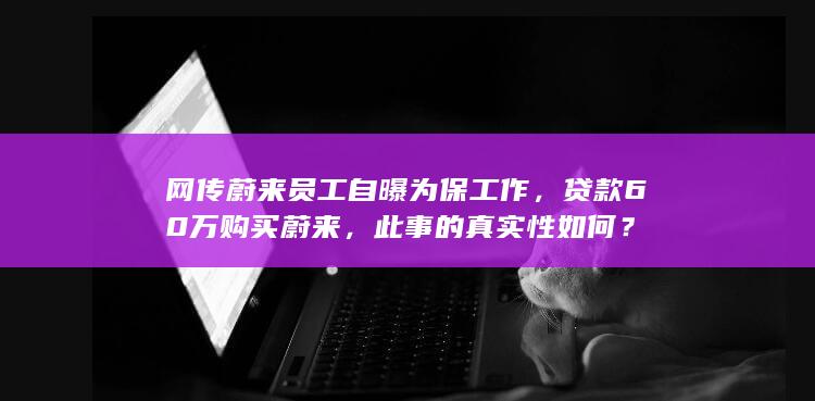 网传蔚来员工自曝为保工作，贷款 60 万购买蔚来，此事的真实性如何？