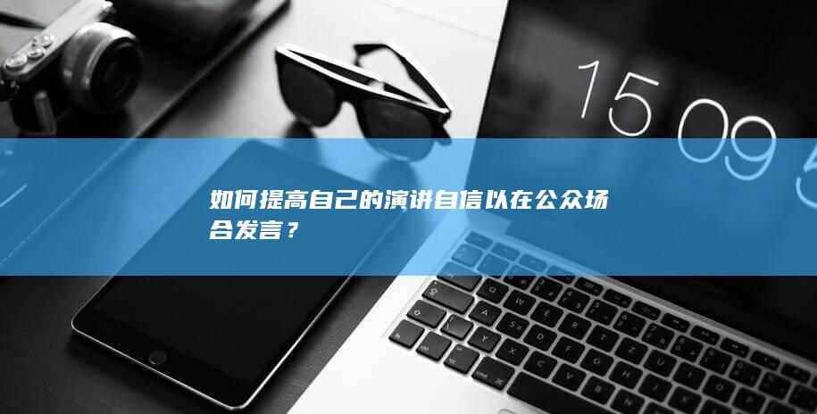 如何提高自己的演讲自信以在公众场合发言？