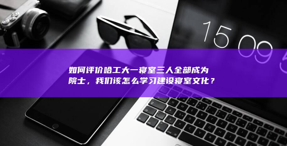 如何评价哈工大一寝室三人全部成为院士，我们该怎么学习建设寝室文化？