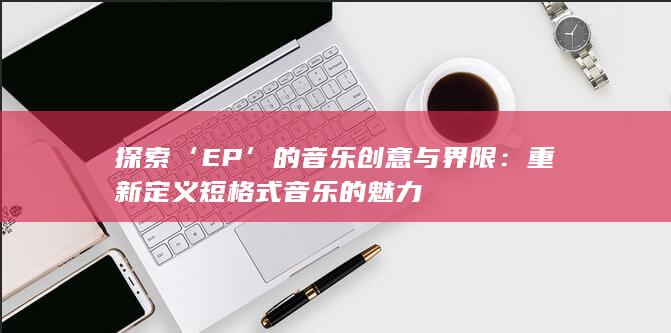 探索‘EP’的音乐创意与界限：重新定义短格式音乐的魅力