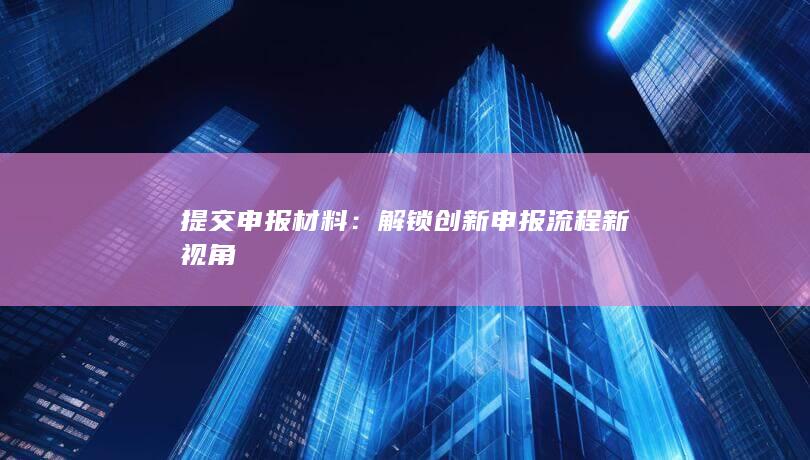 提交申报材料：解锁创新申报流程新视角