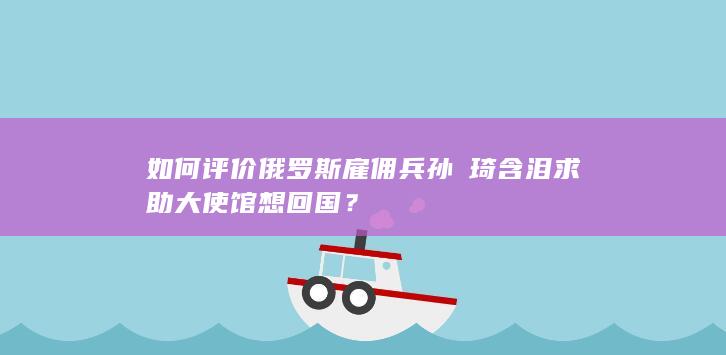 如何评价俄罗斯雇佣兵孙汭琦含泪求助大使馆想回国？