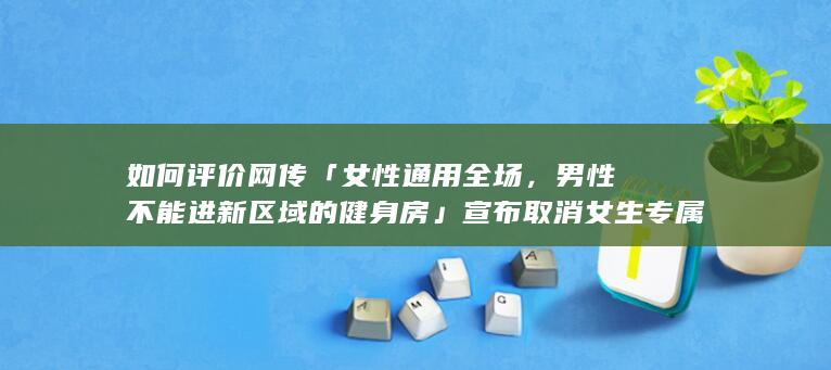 如何评价网传「女性通用全场，男性不能进新区域的健身房」宣布取消女生专属器械区，在社媒抱怨女用户素质低？