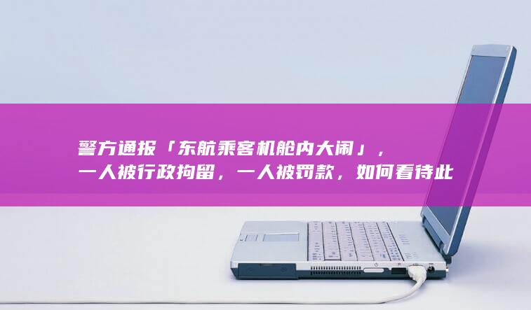 警方通报「东航乘客机舱内大闹」，一人被行政拘留，一人被罚款，如何看待此事？