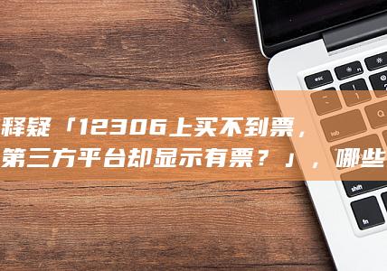 多方释疑「12306上买不到票，为何第三方平台却显示有票？」，哪些信息值得关注？