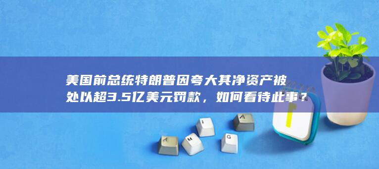 美国前总统特朗普因夸大其净资产被处以超 3.5 亿美元罚款，如何看待此事？将对特朗普带来哪些影响？