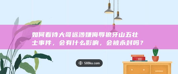 如何看待大哥远涉嫌侮辱狼牙山五壮士事件，会有什么影响，会被永封吗？