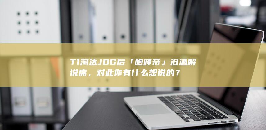 T1 淘汰 JDG 后「咆哮帝」泪洒解说席，对此你有什么想说的？