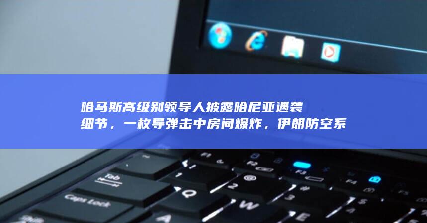 哈马斯高级别领导人披露哈尼亚遇袭细节，一枚导弹击中房间爆炸，伊朗防空系统为何没有拦截？暴露出哪些问题？