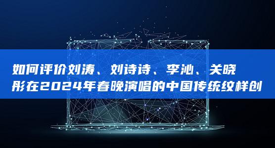 如何评价刘涛、刘诗诗、李沁、关晓彤在 2024 年春晚演唱的中国传统纹样创演秀《年锦》？