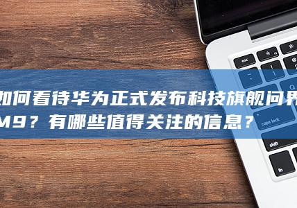 如何看待华为正式发布科技旗舰问界 M9 ？有哪些值得关注的信息？