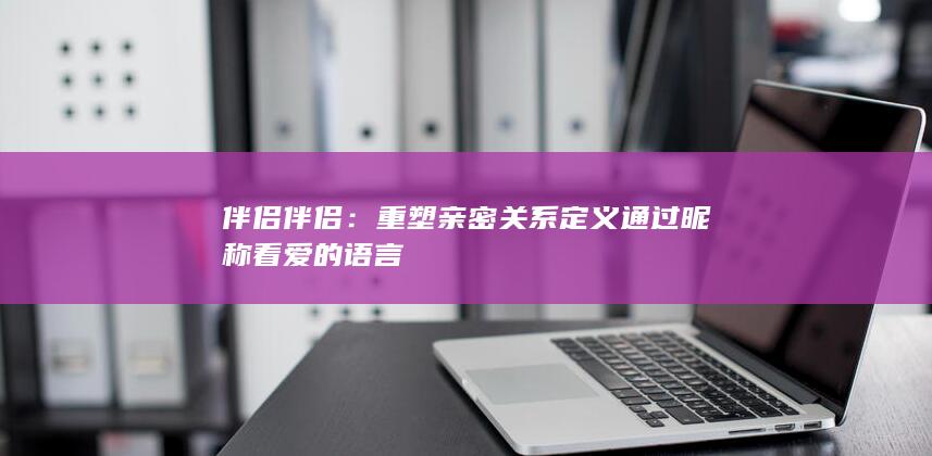 伴侣伴侣：重塑亲密关系定义 通过昵称看爱的语言