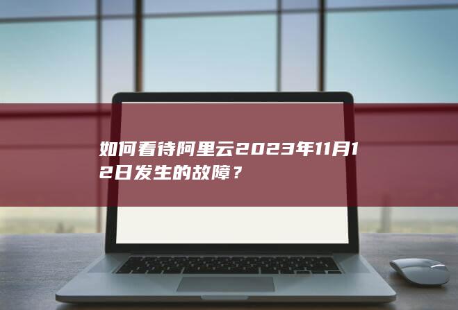 如何看待阿里云 2023 年 11 月 12 日发生的故障？