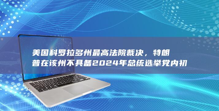 美国科罗拉多州最高法院裁决，特朗普在该州不具备 2024 年总统选举党内初选资格，有哪些信息值得关注？