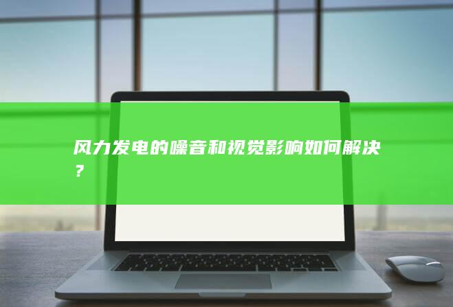 风力发电的噪音和视觉影响如何解决？