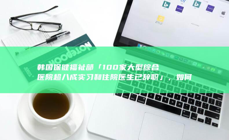 韩国保健福祉部「 100 家大型综合医院超八成实习和住院医生已辞职」，如何解读这一现象？呈现什么趋势？