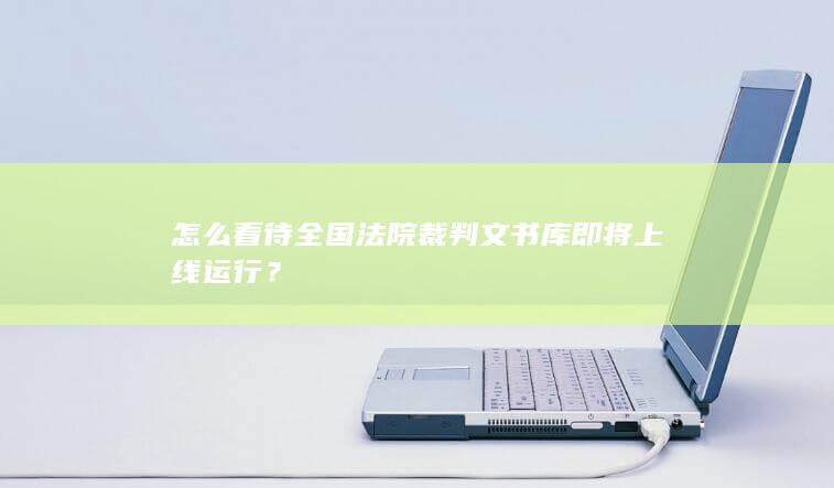 怎么看待全国法院裁判文书库即将上线运行？