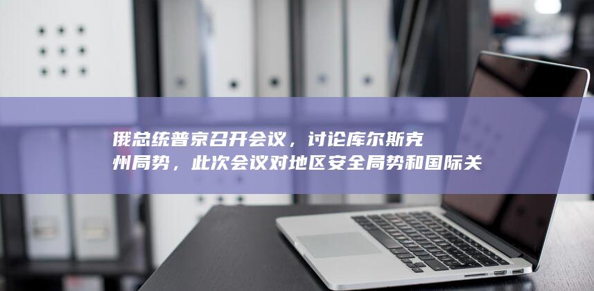 俄总统普京召开会议，讨论库尔斯克州局势，此次会议对地区安全局势和国际关系产生了哪些影响？