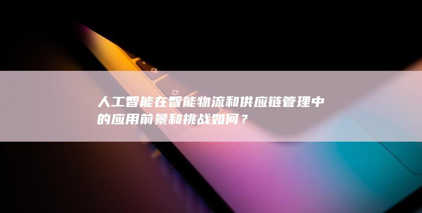 人工智能在智能物流和供应链管理中的应用前景和挑战如何？