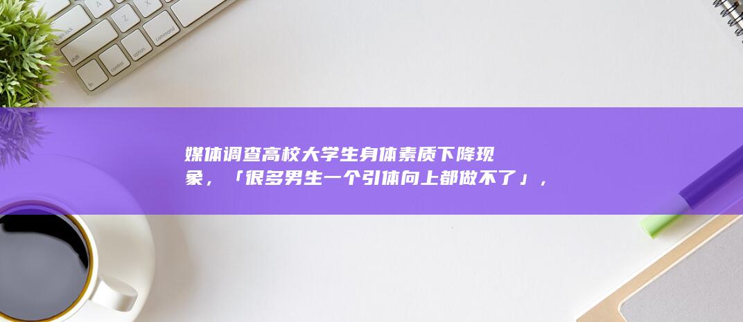 媒体调查高校大学生身体素质下降现象，「很多男生一个引体向上都做不了」，大学生身体素质为何下降？