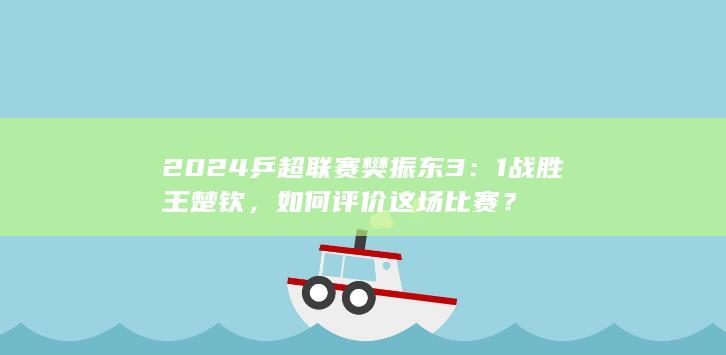 2024 乒超联赛樊振东 3：1 战胜王楚钦，如何评价这场比赛？