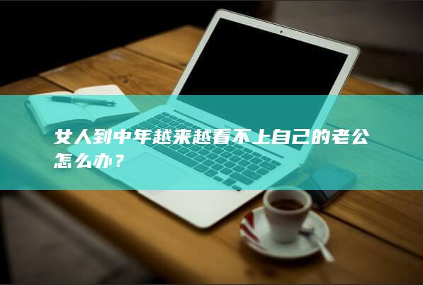 女人到中年越来越看不上自己的老公怎么办？