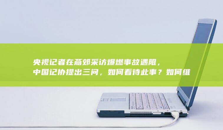 央视记者在燕郊采访爆燃事故遇阻，中国记协提出三问，如何看待此事？如何维护记者的正当权利？