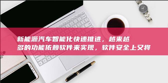 新能源汽车智能化快速推进，越来越多的功能依赖软件来实现，软件安全上又将面临哪些挑战与契机？