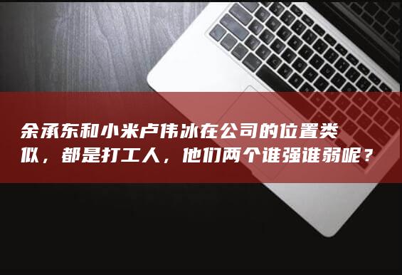 余承东和小米卢伟冰在公司的位置类似，都是打工人，他们两个谁强谁弱呢？