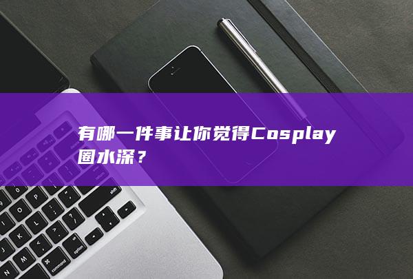 有哪一件事让你觉得 Cosplay 圈水深？