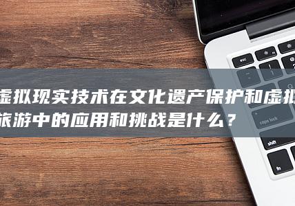 虚拟现实技术在文化遗产保护和虚拟旅游中的应用和挑战是什么？