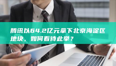 腾讯以 64.2 亿元拿下北京海淀区地块，如何看待此举？