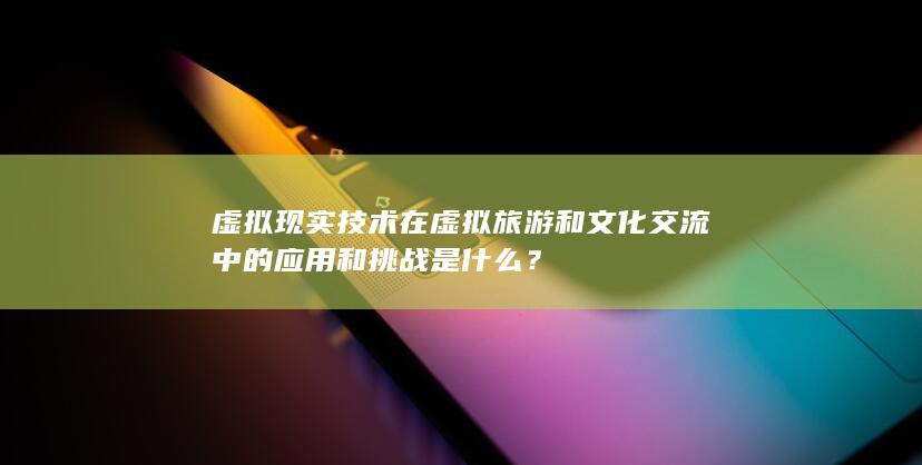 虚拟现实技术在虚拟旅游和文化交流中的应用和挑战是什么？