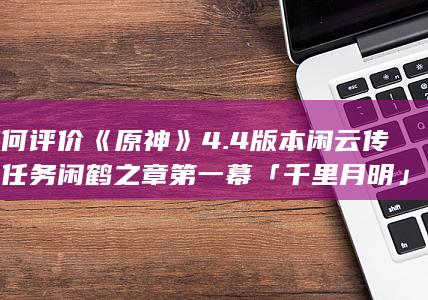 如何评价《原神》4.4版本闲云传说任务闲鹤之章第一幕「千里月明」？