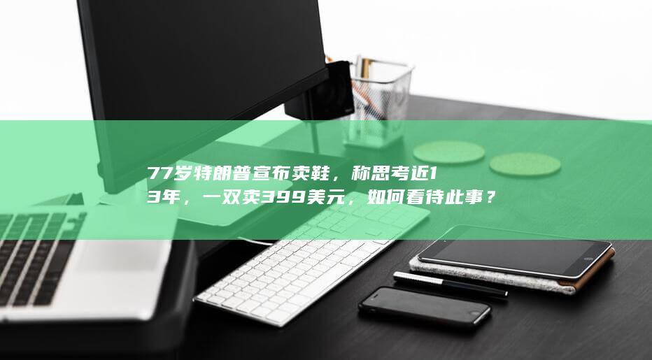 77 岁特朗普宣布卖鞋，称思考近 13 年，一双卖 399 美元，如何看待此事？卖鞋背后有何隐情？