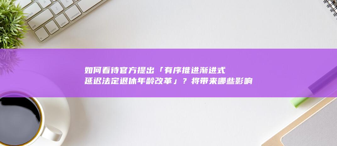 如何看待官方提出「有序推进渐进式延迟法定退休年龄改革」？将带来哪些影响？