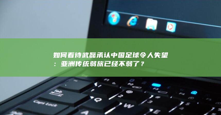 如何看待武磊承认中国足球令人失望：亚洲传统弱旅已经不弱了？