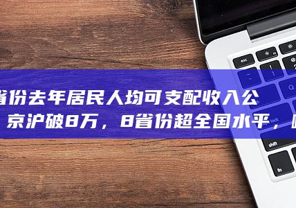 31 省份去年居民人均可支配收入公布，京沪破 8 万，8 省份超全国水平，哪些信息值得关注？