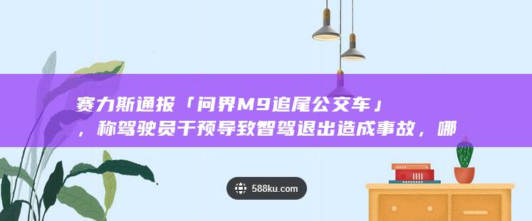 赛力斯通报「问界 M9 追尾公交车」，称驾驶员干预导致智驾退出造成事故，哪些信息值得关注？