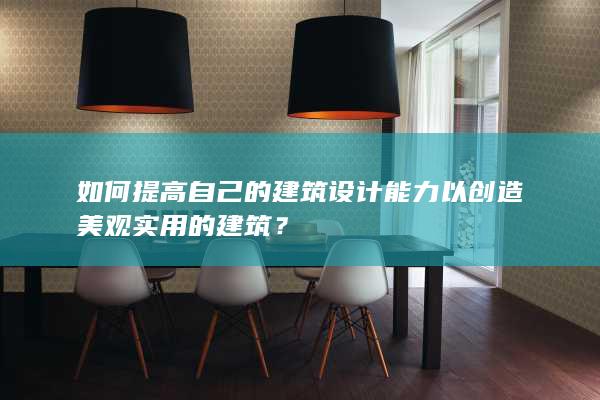 如何提高自己的建筑设计能力以创造美观实用的建筑？