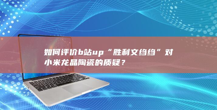 如何评价b站up“胜利文绉绉”对小米龙晶陶瓷的质疑？