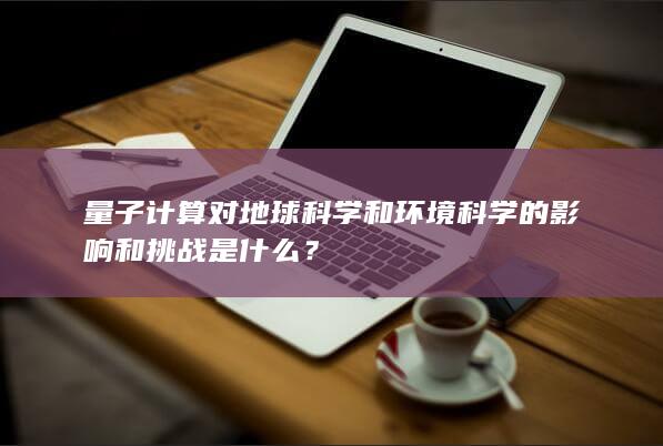 量子计算对地球科学和环境科学的影响和挑战是什么？