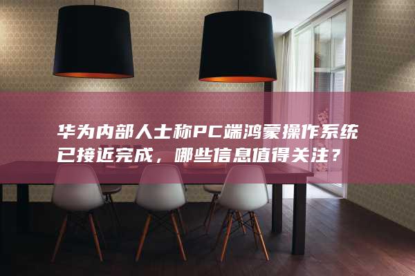 华为内部人士称 PC 端鸿蒙操作系统已接近完成，哪些信息值得关注？