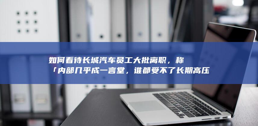 如何看待长城汽车员工大批离职，称「内部几乎成一言堂，谁都受不了长期高压环境」？该公司目前经营状况如何？