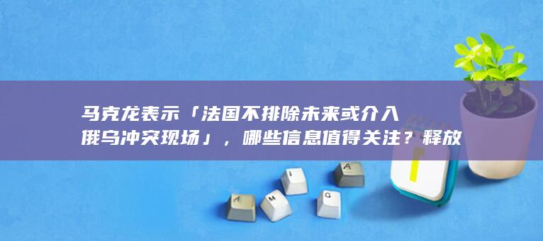 马克龙表示「法国不排除未来或介入俄乌冲突现场」，哪些信息值得关注？释放了什么信号？