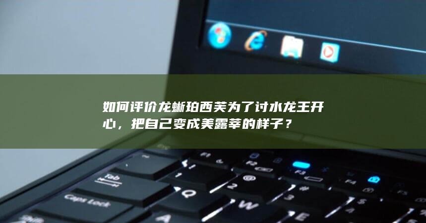 如何评价龙蜥珀西芙为了讨水龙王开心，把自己变成美露莘的样子？