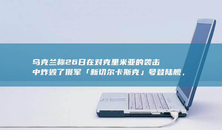 乌克兰称 26 日在对克里米亚的袭击中炸毁了俄军「新切尔卡斯克」号登陆舰，哪些信息值得关注？